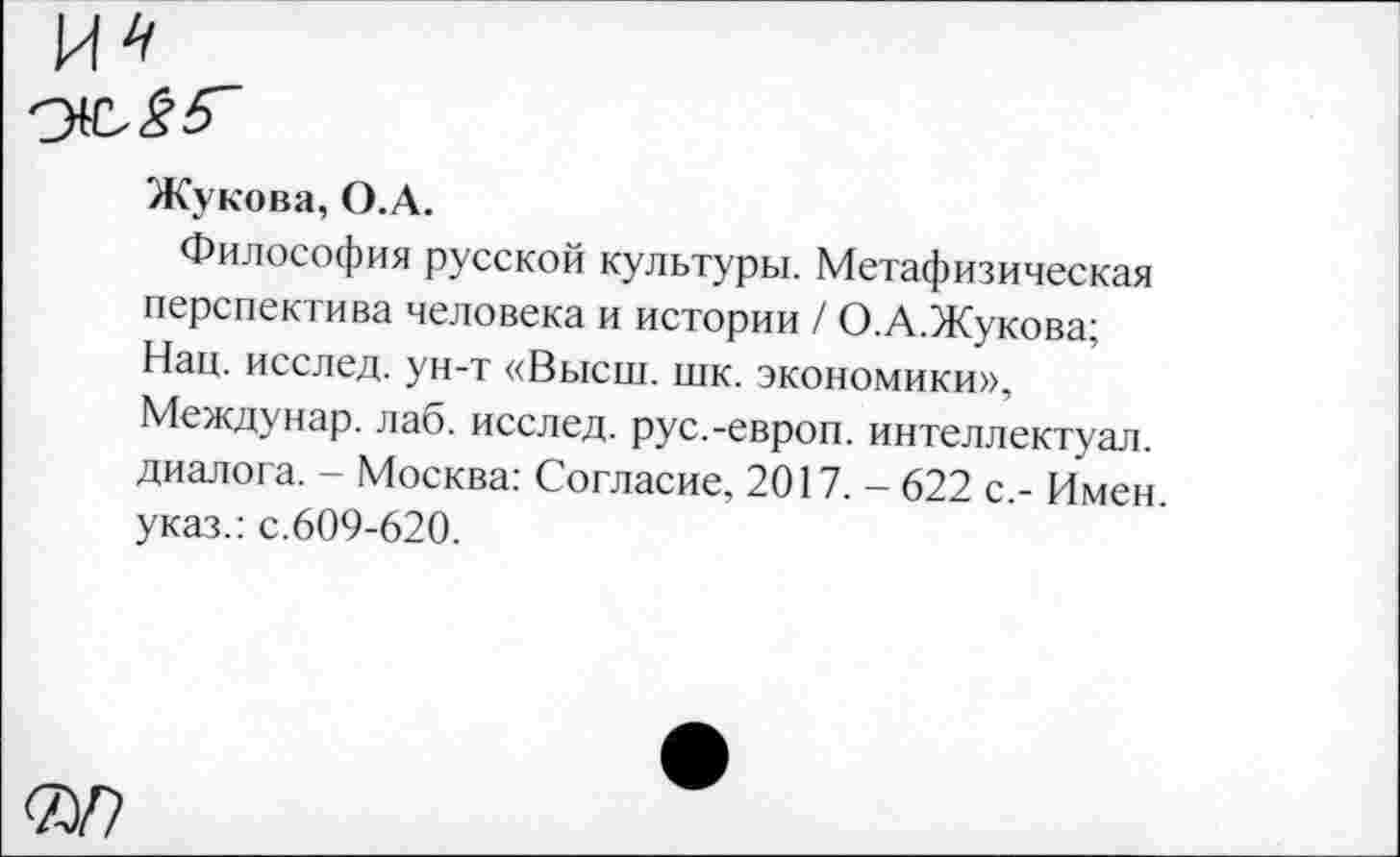 ﻿Жукова, О.А.
Философия русской культуры. Метафизическая перспектива человека и истории / О.А.Жукова; Нац. исслед. ун-т «Высш. шк. экономики», Междунар. лаб. исслед. рус.-европ. интеллектуал, диалога. - Москва: Согласие, 2017. - 622 с.- Имен, указ.: с.609-620.
